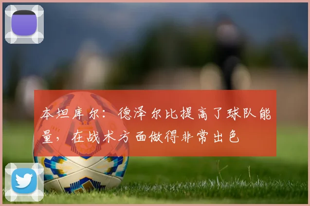 本坦库尔：德泽尔比提高了球队能量，在战术方面做得非常出色
